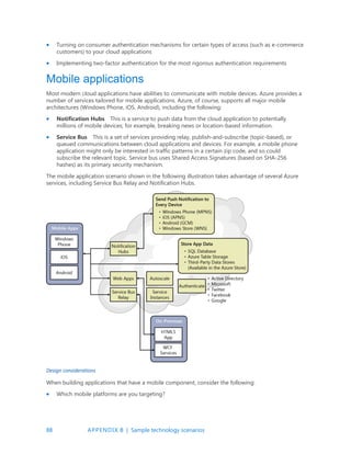 88 APPENDIX B | Sample technology scenarios
 Turning on consumer authentication mechanisms for certain types of access (such as e-commerce
customers) to your cloud applications
 Implementing two-factor authentication for the most rigorous authentication requirements
Mobile applications
Most modern cloud applications have abilities to communicate with mobile devices. Azure provides a
number of services tailored for mobile applications. Azure, of course, supports all major mobile
architectures (Windows Phone, iOS, Android), including the following:
 Notification Hubs This is a service to push data from the cloud application to potentially
millions of mobile devices; for example, breaking news or location-based information.
 Service Bus This is a set of services providing relay, publish-and-subscribe (topic-based), or
queued communications between cloud applications and devices. For example, a mobile phone
application might only be interested in traffic patterns in a certain zip code, and so could
subscribe the relevant topic. Service bus uses Shared Access Signatures (based on SHA-256
hashes) as its primary security mechanism.
The mobile application scenario shown in the following illustration takes advantage of several Azure
services, including Service Bus Relay and Notification Hubs.
Design considerations
When building applications that have a mobile component, consider the following:
 Which mobile platforms are you targeting?
 