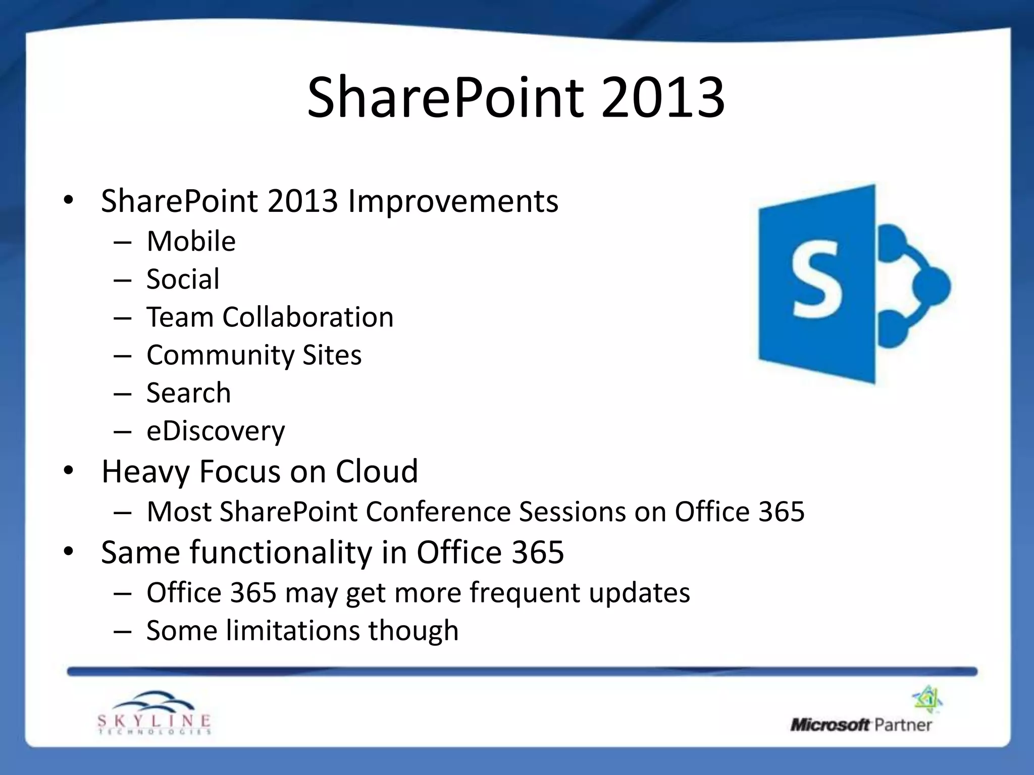 SharePoint 2013
• SharePoint 2013 Improvements
   –   Mobile
   –   Social
   –   Team Collaboration
   –   Community Sites
   –   Search
   –   eDiscovery
• Heavy Focus on Cloud
   – Most SharePoint Conference Sessions on Office 365
• Same functionality in Office 365
   – Office 365 may get more frequent updates
   – Some limitations though
 
