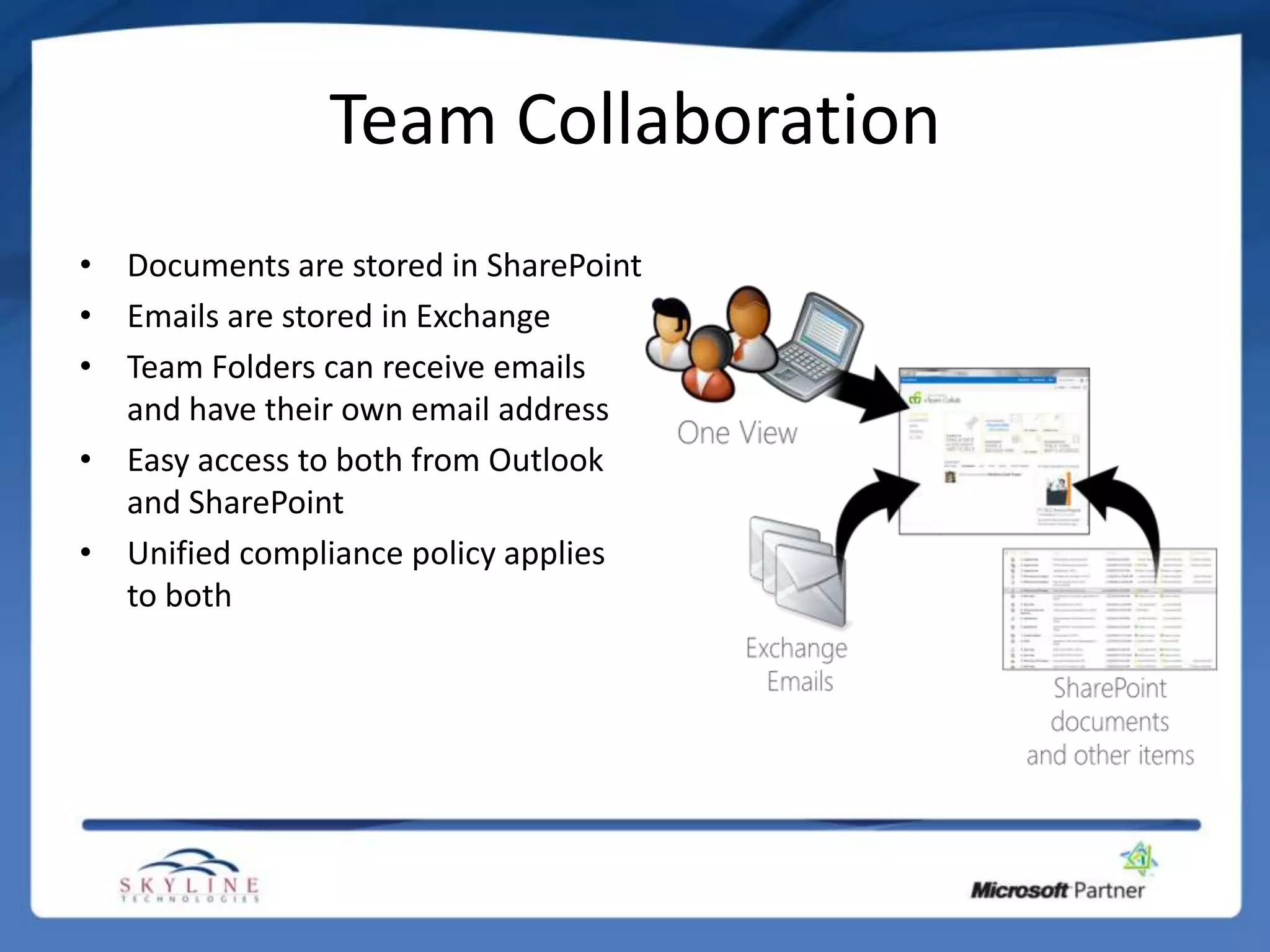 Team Collaboration
• Documents are stored in SharePoint
• Emails are stored in Exchange
• Team Folders can receive emails
  and have their own email address
• Easy access to both from Outlook
  and SharePoint
• Unified compliance policy applies
  to both
 