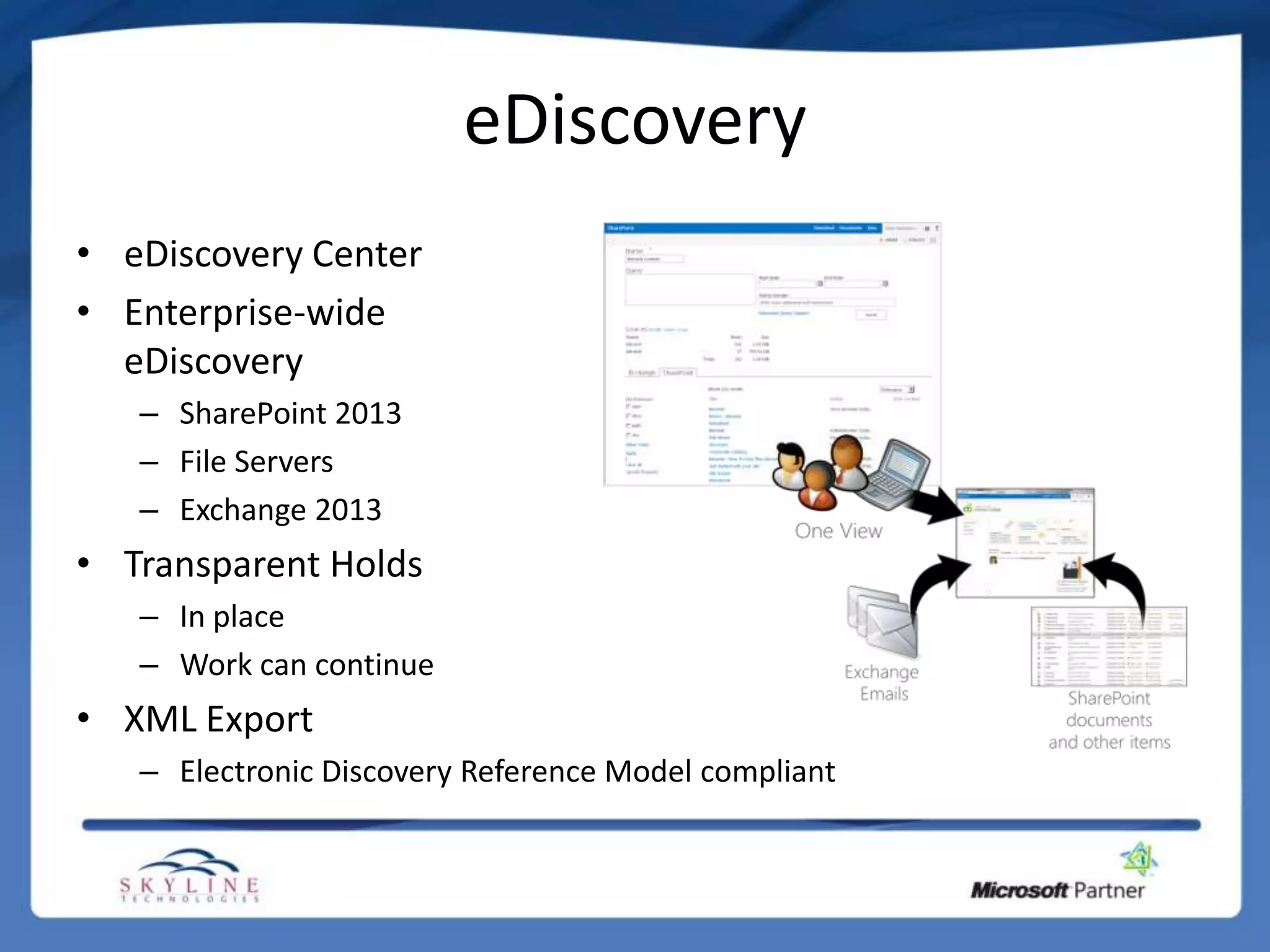 eDiscovery
• eDiscovery Center
• Enterprise-wide
  eDiscovery
   – SharePoint 2013
   – File Servers
   – Exchange 2013
• Transparent Holds
   – In place
   – Work can continue
• XML Export
   – Electronic Discovery Reference Model compliant
 