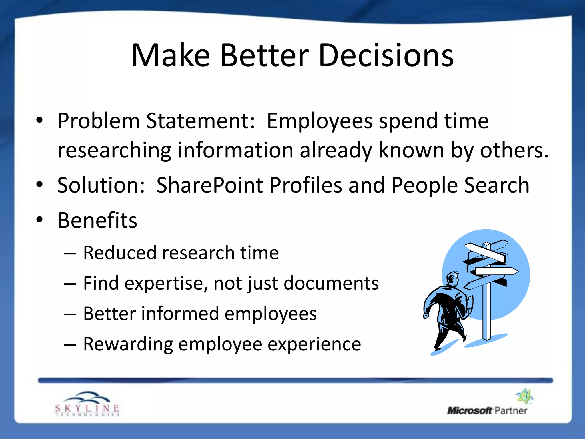 Make Better Decisions
• Problem Statement: Employees spend time
  researching information already known by others.
• Solution: SharePoint Profiles and People Search
• Benefits
  –   Reduced research time
  –   Find expertise, not just documents
  –   Better informed employees
  –   Rewarding employee experience
 