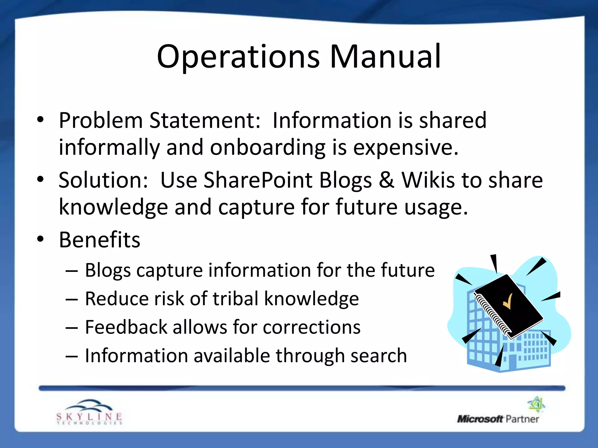 Operations Manual
• Problem Statement: Information is shared
  informally and onboarding is expensive.
• Solution: Use SharePoint Blogs & Wikis to share
  knowledge and capture for future usage.
• Benefits
  –   Blogs capture information for the future
  –   Reduce risk of tribal knowledge
  –   Feedback allows for corrections
  –   Information available through search
 