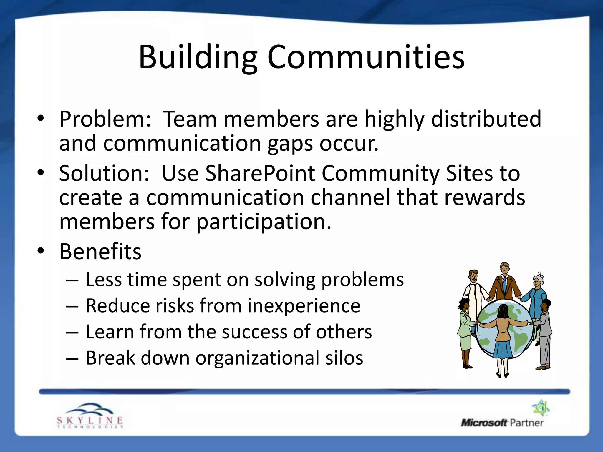 Building Communities
• Problem: Team members are highly distributed
  and communication gaps occur.
• Solution: Use SharePoint Community Sites to
  create a communication channel that rewards
  members for participation.
• Benefits
  –   Less time spent on solving problems
  –   Reduce risks from inexperience
  –   Learn from the success of others
  –   Break down organizational silos
 