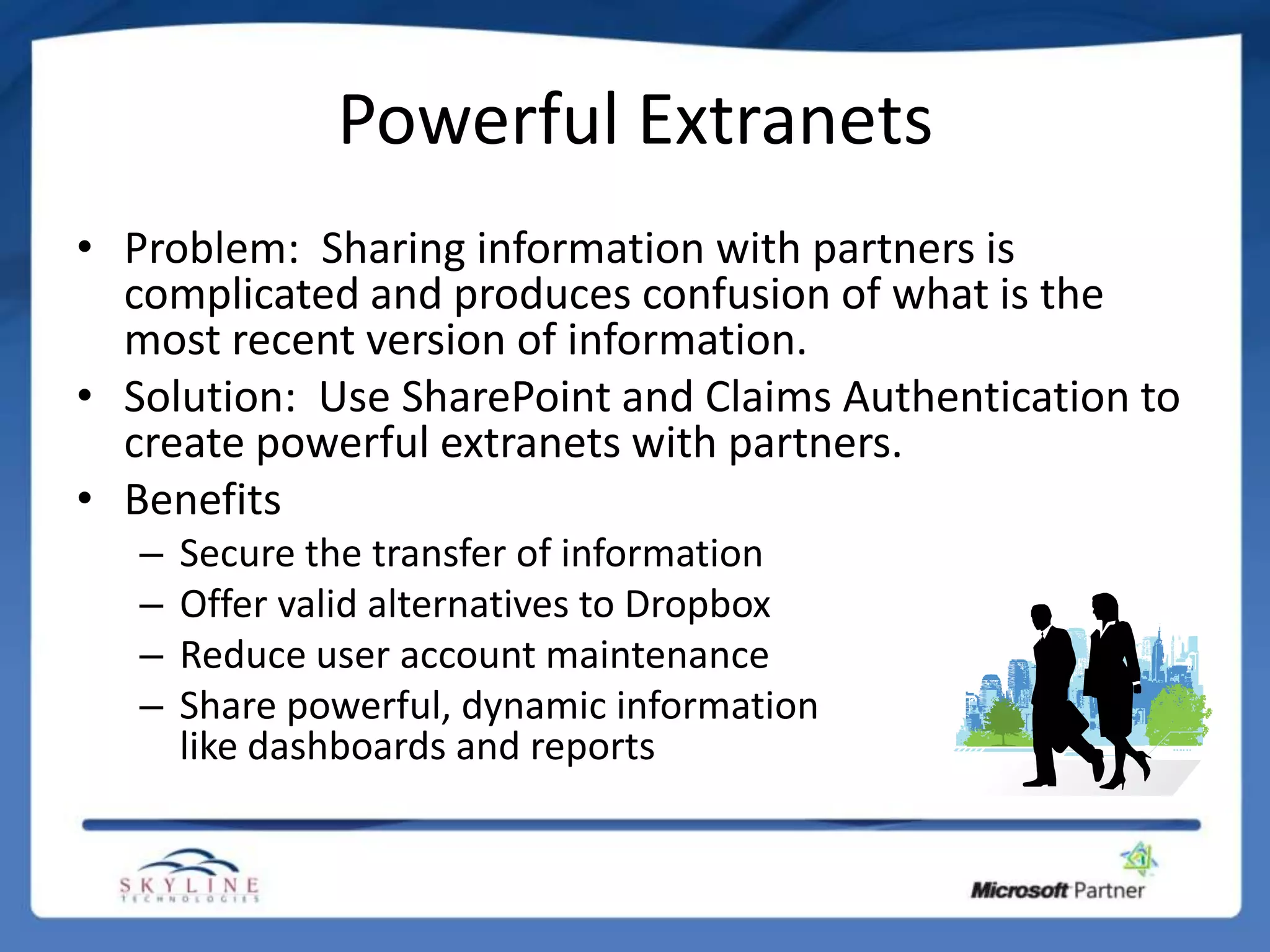 Powerful Extranets
• Problem: Sharing information with partners is
  complicated and produces confusion of what is the
  most recent version of information.
• Solution: Use SharePoint and Claims Authentication to
  create powerful extranets with partners.
• Benefits
   –   Secure the transfer of information
   –   Offer valid alternatives to Dropbox
   –   Reduce user account maintenance
   –   Share powerful, dynamic information
       like dashboards and reports
 