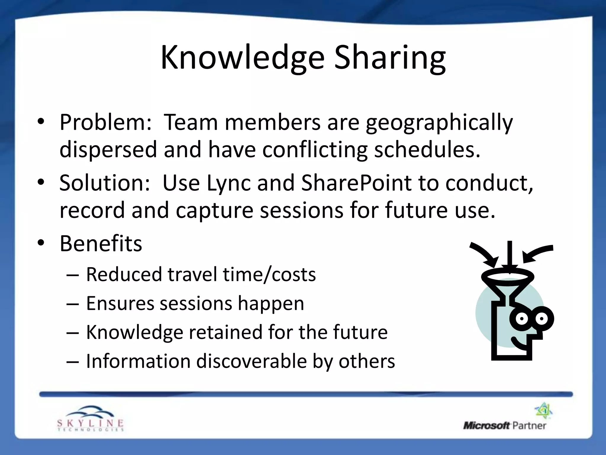 Knowledge Sharing
• Problem: Team members are geographically
  dispersed and have conflicting schedules.
• Solution: Use Lync and SharePoint to conduct,
  record and capture sessions for future use.
• Benefits
  –   Reduced travel time/costs
  –   Ensures sessions happen
  –   Knowledge retained for the future
  –   Information discoverable by others
 