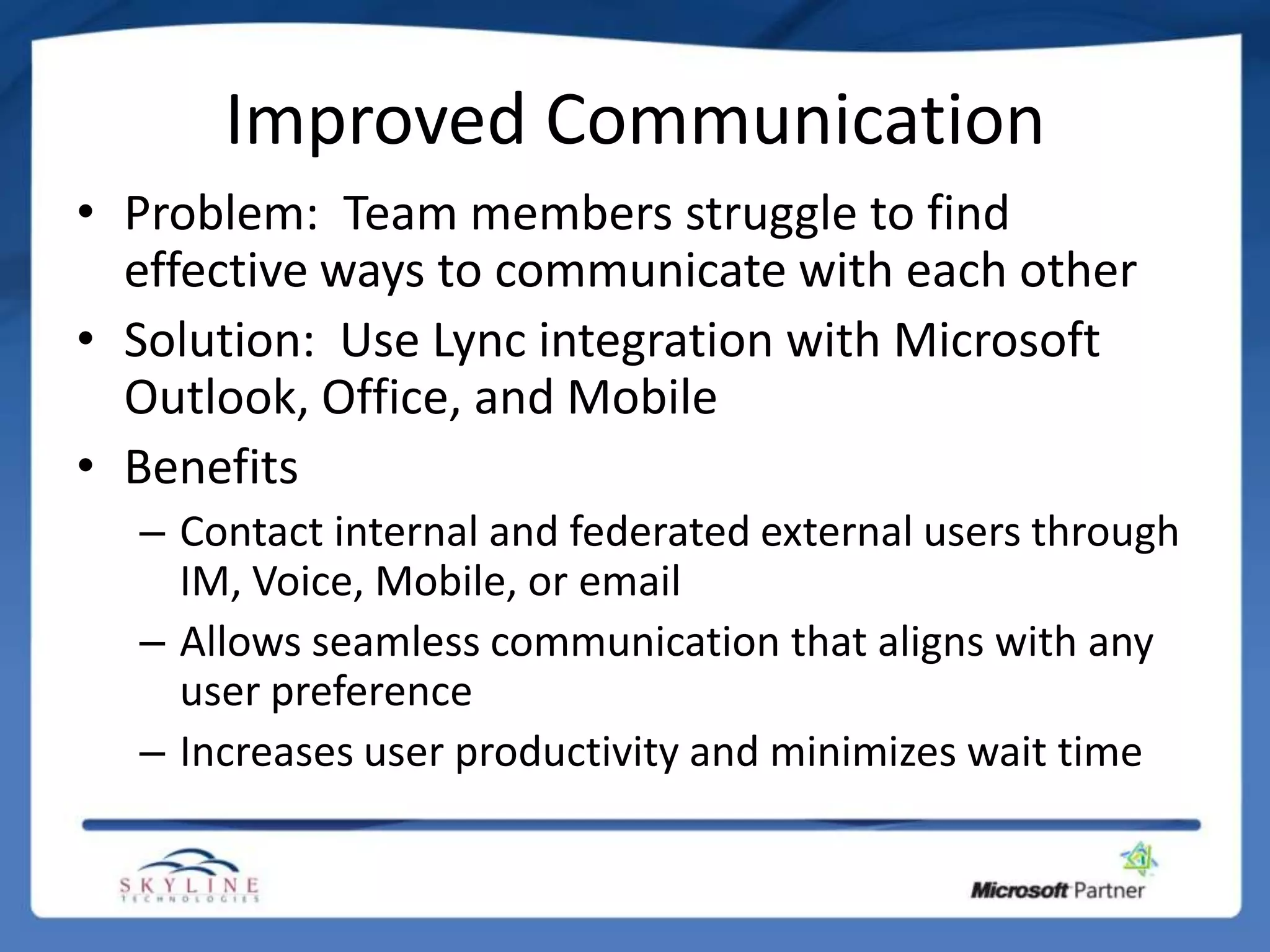 Improved Communication
• Problem: Team members struggle to find
  effective ways to communicate with each other
• Solution: Use Lync integration with Microsoft
  Outlook, Office, and Mobile
• Benefits
  – Contact internal and federated external users through
    IM, Voice, Mobile, or email
  – Allows seamless communication that aligns with any
    user preference
  – Increases user productivity and minimizes wait time
 