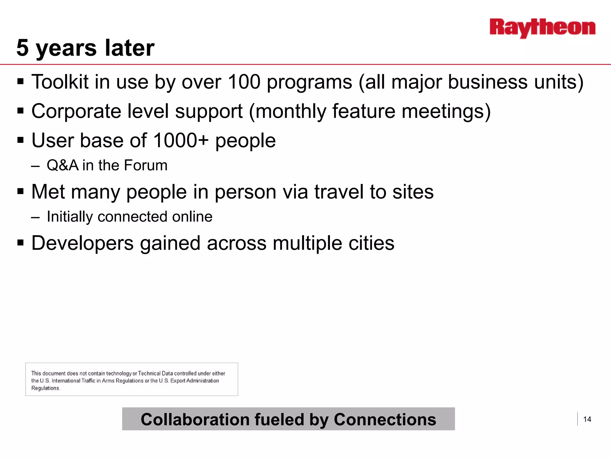 5 years later
 Toolkit in use by over 100 programs (all major business units)
 Corporate level support (monthly feature meetings)
 User base of 1000+ people
– Q&A in the Forum
 Met many people in person via travel to sites
– Initially connected online
 Developers gained across multiple cities
14Collaboration fueled by Connections
 
