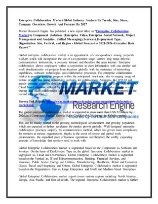 Enterprise Collaboration Market Global Industry Analysis By Trends, Size, Share,
Company Overview, Growth And Forecast By 2027
Market Research Engine has published a new report titled as “Enterprise Collaboration
Market by Component (Solutions (Enterprise Video, Enterprise Social Network, Project
Management and Analytics, Unified Messaging), Services), Deployment Type,
Organization Size, Vertical, and Region - Global Forecast to 2021-2026 -Executive Data
Report.’’
Global enterprise collaboration market is an appointment of correspondence among corporate
workers which will incorporate the use of a cooperation stage, venture long range informal
communication instruments, a company intranet and therefore the open internet. Enterprise
collaboration allows employees within a corporation to share information with one another and
work simultaneously on projects from locations globally with the assistance of networking
capabilities, software technologies and collaborative processes. The enterprise collaboration
market is possibly going to progress within the anticipated timeframe, due to surging usage of
mobile devices and social networking websites for collaboration. Strategies like BYOD will
greatly enhance corporate data alongside application availability around the clock. Additionally,
Cloud based solutions, offered by Video, Bluestein’s and Zoom also provides mobile screen
sharing and video collaboration to the organizations at a really nominal cost as compared to the
normal infrastructure.
Browse Full Report: https://www.marketresearchengine.com/enterprise-collaboration-
market-size
The global enterprise collaboration market is expected to cross more than US$ 57 billion by
2026, at a Compound Annual Growth Rate (CAGR) of 9.2% during the forecast period.
This can be mainly related to the growing technological advancement and growing population
which are expected to further accelerate the market growth globally. Well-designed enterprise
collaboration practices simplify the communication method, which has grown more complicated
for workers at various organizations thanks to the event of remote and global work
environments, the expedited pace of business operations and therefore the swiftly expanding
amounts of knowledge that workers need to work with
Global Enterprise Collaboration market is segmented based on the Component as, Software and
Services. On the basis of Deployment Type as, the global Enterprise Collaboration market is
segregated as, Cloud and On-Premises. Global Enterprise Collaboration market is segmented
based on the Vertical as, IT and Telecommunication, Banking, Financial Services, and
Insurance, Public Sector, Energy and Utilities, Manufacturing, Healthcare, Retail and Consumer
Goods, Travel and Hospitality and Others. Global Enterprise Collaboration market is segmented
based on the Organization Size as, Large Enterprises and Small and Medium-Sized Enterprises.
Global Enterprise Collaboration market report covers various regions including North America,
Europe, Asia Pacific, and Rest of World. The regional Enterprise Collaboration market is further
 