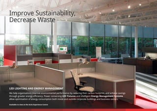 Improve Sustainability,
Decrease Waste
LED LIGHTING AND ENERGY MANAGEMENT
We help organisations improve environmental performance by reducing their carbon footprint, and achieve savings
through greater energy efficiency. Power conserving LED Fixtures and intelligent Energy Management Systems
allow optimisation of energy consumption both inside and outside corporate buildings and business centers.
Available to view at the Actis Experience Centre
 