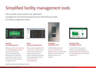 Simplified facility management tools
Actis provides several easy-to-use, specialised
management and monitoring tools that can make life very simple
for facility management teams.
Intelligent
Lighting Control
Making sure that
,
becomes easy with our
Room Scheduling System.
Bookings can be made with
wall panels or even over the
Internet or directly from your
messaging system.
room bookings
are managed without conflict
Intelligent lighting control
lets you
by automatically
adjusting natural and indoor
lighting at the touch of
a button.
create and recall
lighting scenes
Automated dimming systems
recognise increased daylight to
gradually
without disruption
or distraction.
adjust electric light levels
and save energy
Meeting
Scheduling System
Energy Savings
& Daylight Control
This provides
(AV resources,
remote system diagnostics,
network activity logs and
event scheduling) irrespective
of the geographical location
of the room,
.
management of
room resources
from a
central help desk
Room
Resource Management
Available to view at the Actis Experience Centre
 