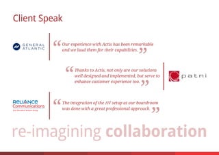 Client Speak
Our experience with Actis has been remarkable
and we laud them for their capabilities.
Thanks to Actis, not only are our solutions
well designed and implemented, but serve to
enhance customer experience too.
The integration of the AV setup at our boardroom
was done with a great professional approach.
 