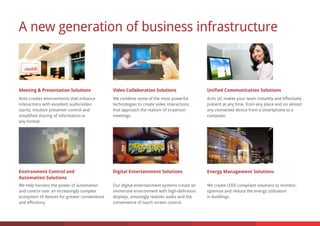 A new generation of business infrastructure
Unified Communication Solutions
Digital Entertainment Solutions
Video Collaboration Solutions
Environment Control and
Automation Solutions
Meeting & Presentation Solutions
Energy Management Solutions
Actis UC makes your team instantly and effectively
present at any time, from any place and on almost
any connected device from a smartphone to a
computer.
We combine some of the most powerful
technologies to create video interactions
that approach the realism of in-person
meetings.
Actis creates environments that enhance
interactions with excellent audio/video
clarity, intuitive presenter control and
simplified sharing of information in
any format.
Our digital entertainment systems create an
immersive environment with high-definition
displays, amazingly realistic audio and the
convenience of touch screen control.
We help harness the power of automation
and control over an increasingly complex
ecosystem of devices for greater convenience
and efficiency.
We create LEED compliant solutions to monitor,
optimise and reduce the energy utilisation
in buildings.
 