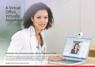 A Virtual
Office,
Virtually
Anywhere
ACHIEVING TRUE, ENTERPRISE-GRADE UNIFIED COMMUNICATIONS
The modern enterprise must be flexible, both to the needs of business and to the needs
of its employees. Unified Communications infrastructure integrates your virtual and physical
infrastructures and makes it possible to collaborate effectively, no matter where people are.
Available to view at the Actis Experience Centre
 