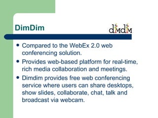 DimDim Compared to the WebEx 2.0 web conferencing solution. Provides web-based platform for real-time, rich media collaboration and meetings.  Dimdim provides free web conferencing service where users can share desktops, show slides, collaborate, chat, talk and broadcast via webcam. 