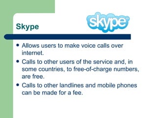 Skype Allows users to make voice calls over internet.  Calls to other users of the service and, in some countries, to free-of-charge numbers, are free.  Calls to other landlines and mobile phones can be made for a fee.  