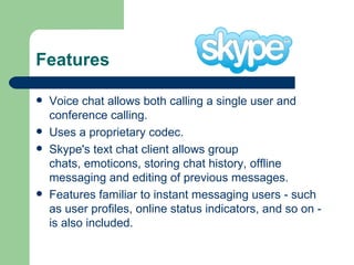 Features Voice chat allows both calling a single user and conference calling.  Uses a proprietary codec.  Skype's text chat client allows group chats, emoticons, storing chat history, offline messaging and editing of previous messages.  Features familiar to instant messaging users - such as user profiles, online status indicators, and so on - is also included.  