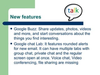 New features  Google Buzz: Share updates, photos, videos and more, and start conversations about the things you find interesting.  Google chat Lab: It features rounded alerts for new email. It can have multiple tabs with group chat, private chat and the regular screen open at once. Voice chat, Video conferencing, file sharing are missing 