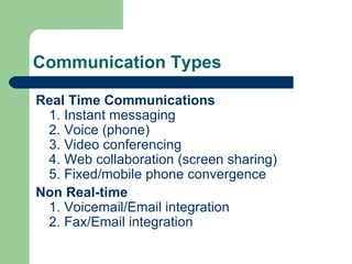 Communication Types Real Time Communications 1. Instant messaging 2. Voice (phone) 3. Video conferencing 4. Web collaboration (screen sharing) 5. Fixed/mobile phone convergence Non Real-time 1. Voicemail/Email integration 2. Fax/Email integration  