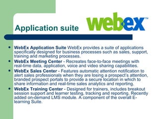 Application suite  WebEx Application Suite  WebEx provides a suite of applications specifically designed for business processes such as sales, support, training and marketing processes. WebEx Meeting Center  - Recreates face-to-face meetings with real-time data, application, voice and video sharing capabilities. WebEx Sales Center  - Features automatic attention notification to alert sales professionals when they are losing a prospect’s attention, branded prospect portals to provide a secure location in which to share information and real-time sales analytics and reporting. WebEx Training Center  - Designed for trainers, includes breakout session support and learner testing, tracking and reporting. Recently added on-demand LMS module. A component of the overall E-learning Suite. 
