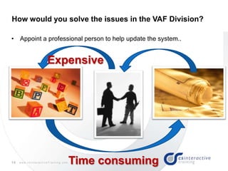 10 w w w . c s I n t e r a c t i v e T r a i n i n g . c o m
• Appoint a professional person to help update the system..
How would you solve the issues in the VAF Division?
Time consuming
Expensive
 