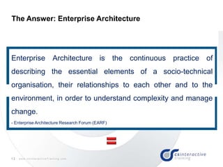 12 w w w . c s I n t e r a c t i v e T r a i n i n g . c o m
The Answer: Enterprise Architecture
"If you get really honest and search all of history, seven thousand
years of known history of humankind, to find how humanity has
learned to cope with two things, complexity and change… there is
one game in town, ARCHITECTURE.” John Zachman
ISO/IEC 42010:2007 defines “architecture” as:
“The fundamental organization of a system, embodied in its components, their
relationships to each other and the environment, and the principles governing its
design and evolution.”
Enterprise Architecture is the continuous practice of
describing the essential elements of a socio-technical
organisation, their relationships to each other and to the
environment, in order to understand complexity and manage
change.
- Enterprise Architecture Research Forum (EARF)
 