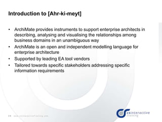 34 w w w . c s I n t e r a c t i v e T r a i n i n g . c o m
Introduction to [Ahr-ki-meyt]
• ArchiMate provides instruments to support enterprise architects in
describing, analysing and visualising the relationships among
business domains in an unambiguous way
• ArchiMate is an open and independent modelling language for
enterprise architecture
• Supported by leading EA tool vendors
• Tailored towards specific stakeholders addressing specific
information requirements
 