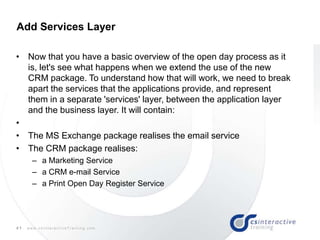 41 w w w . c s I n t e r a c t i v e T r a i n i n g . c o m
• Now that you have a basic overview of the open day process as it
is, let's see what happens when we extend the use of the new
CRM package. To understand how that will work, we need to break
apart the services that the applications provide, and represent
them in a separate 'services' layer, between the application layer
and the business layer. It will contain:
•
• The MS Exchange package realises the email service
• The CRM package realises:
– a Marketing Service
– a CRM e-mail Service
– a Print Open Day Register Service
Add Services Layer
 
