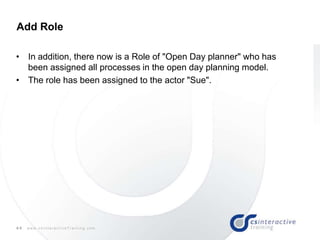 44 w w w . c s I n t e r a c t i v e T r a i n i n g . c o m
• In addition, there now is a Role of "Open Day planner" who has
been assigned all processes in the open day planning model.
• The role has been assigned to the actor "Sue".
Add Role
 