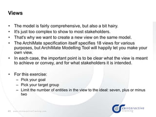 45 w w w . c s I n t e r a c t i v e T r a i n i n g . c o m
• The model is fairly comprehensive, but also a bit hairy.
• It's just too complex to show to most stakeholders.
• That's why we want to create a new view on the same model.
• The ArchiMate specification itself specifies 18 views for various
purposes, but ArchiMate Modelling Tool will happily let you make your
own view.
• In each case, the important point is to be clear what the view is meant
to achieve or convey, and for what stakeholders it is intended.
• For this exercise:
– Pick your goal
– Pick your target group
– Limit the number of entities in the view to the ideal: seven, plus or minus
two
Views
 