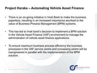 7 w w w . c s I n t e r a c t i v e T r a i n i n g . c o m
• There is an on-going initiative in Imali Bank to make the business
paperless, resulting in an increased importance ascribed to the
value of Business Process Management (BPM) systems.
• This has led to Imali bank‟s decision to implement a BPM solution
in the Vehicle Asset Finance (VAF) environment to manage the
administration of vehicle asset finance applications.
• To ensure maximum business process efficiency the business
processes in the VAF service centre and processing centre will be
reengineered in parallel with the implementation of the BPM
solution.
Project Haraka – Automating Vehicle Asset Finance
 