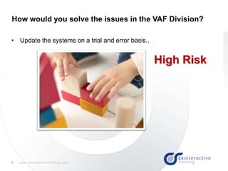 9 w w w . c s I n t e r a c t i v e T r a i n i n g . c o m
How would you solve the issues in the VAF Division?
• Update the systems on a trial and error basis..
High Risk
 