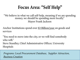 Focus Area: “Self Help”
“We believe in what we call self-help, meaning if we are spending
         money, we should be spending more locally.”
                     Mayor Frank Jackson

Anchor Institutions spend over $3 Billion/year on goods and
services
"You need to move into the city, or we will find somebody
who will."
Steve Standley, Chief Administrative Officer, University
Hospitals

Programs: Local Procurement Database, Supplier Attraction,
Business Creation
 