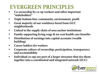 EVERGREEN PRINCIPLES
   Co-ownership by co-op workers and other important
    “stakeholders”
   Triple bottom line: community, environment, profit
   Great majority of our workforce hired from GUC
    neighborhoods
   Linked to the supply chain of area anchor institutions
   Family supporting living wage & no-cost health care benefits
   Distribution of earnings into capital accounts (wealth
    building)
   Career ladders for workers
   Corporate culture of ownership, participation, transparency
    and accountability
   Individual co-ops are part of a larger structure that ties them
    together into a coordinated and integrated network (ECC)
 