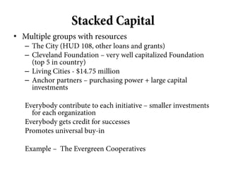 Stacked Capital
• Multiple groups with resources
   – The City (HUD 108, other loans and grants)
   – Cleveland Foundation – very well capitalized Foundation
     (top 5 in country)
   – Living Cities - $14.75 million
   – Anchor partners – purchasing power + large capital
     investments

   Everybody contribute to each initiative – smaller investments
     for each organization
   Everybody gets credit for successes
   Promotes universal buy-in

   Example – The Evergreen Cooperatives
 