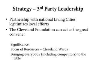 Strategy – 3rd Party Leadership
• Partnership with national Living Cities
  legitimizes local efforts
• The Cleveland Foundation can act as the great
  convener

  Significance:
  Focus of Resources – Cleveland Wards
  Bringing everybody (including competitors) to the
    table
 