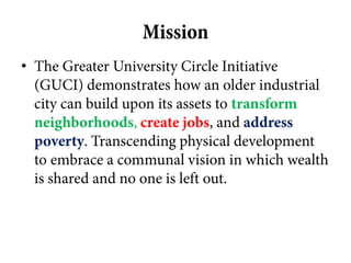 Mission
• The Greater University Circle Initiative
  (GUCI) demonstrates how an older industrial
  city can build upon its assets to transform
  neighborhoods, create jobs, and address
  poverty. Transcending physical development
  to embrace a communal vision in which wealth
  is shared and no one is left out.
 