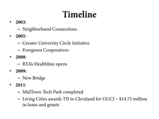 Timeline
• 2003:
   – Neighborhood Connections
• 2005:
   – Greater University Circle Initiative
   – Evergreen Cooperatives
• 2008:
   – RTA’s Healthline opens
• 2009:
   – New Bridge
• 2011:
   – MidTown Tech Park completed
   – Living Cities awards TII to Cleveland for GUCI – $14.75 million
     in loans and grants
 