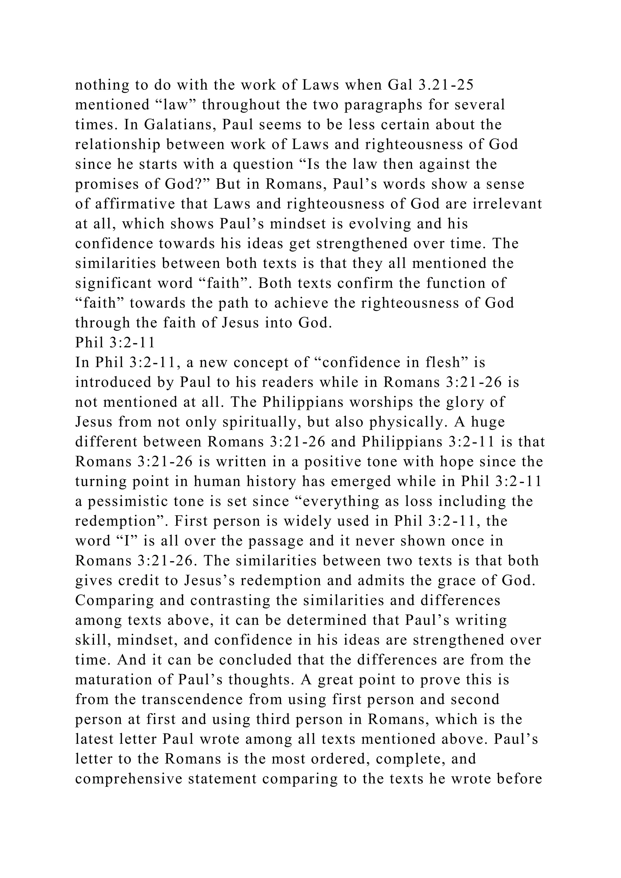 nothing to do with the work of Laws when Gal 3.21-25
mentioned “law” throughout the two paragraphs for several
times. In Galatians, Paul seems to be less certain about the
relationship between work of Laws and righteousness of God
since he starts with a question “Is the law then against the
promises of God?” But in Romans, Paul’s words show a sense
of affirmative that Laws and righteousness of God are irrelevant
at all, which shows Paul’s mindset is evolving and his
confidence towards his ideas get strengthened over time. The
similarities between both texts is that they all mentioned the
significant word “faith”. Both texts confirm the function of
“faith” towards the path to achieve the righteousness of God
through the faith of Jesus into God.
Phil 3:2-11
In Phil 3:2-11, a new concept of “confidence in flesh” is
introduced by Paul to his readers while in Romans 3:21-26 is
not mentioned at all. The Philippians worships the glory of
Jesus from not only spiritually, but also physically. A huge
different between Romans 3:21-26 and Philippians 3:2-11 is that
Romans 3:21-26 is written in a positive tone with hope since the
turning point in human history has emerged while in Phil 3:2-11
a pessimistic tone is set since “everything as loss including the
redemption”. First person is widely used in Phil 3:2-11, the
word “I” is all over the passage and it never shown once in
Romans 3:21-26. The similarities between two texts is that both
gives credit to Jesus’s redemption and admits the grace of God.
Comparing and contrasting the similarities and differences
among texts above, it can be determined that Paul’s writing
skill, mindset, and confidence in his ideas are strengthened over
time. And it can be concluded that the differences are from the
maturation of Paul’s thoughts. A great point to prove this is
from the transcendence from using first person and second
person at first and using third person in Romans, which is the
latest letter Paul wrote among all texts mentioned above. Paul’s
letter to the Romans is the most ordered, complete, and
comprehensive statement comparing to the texts he wrote before
 