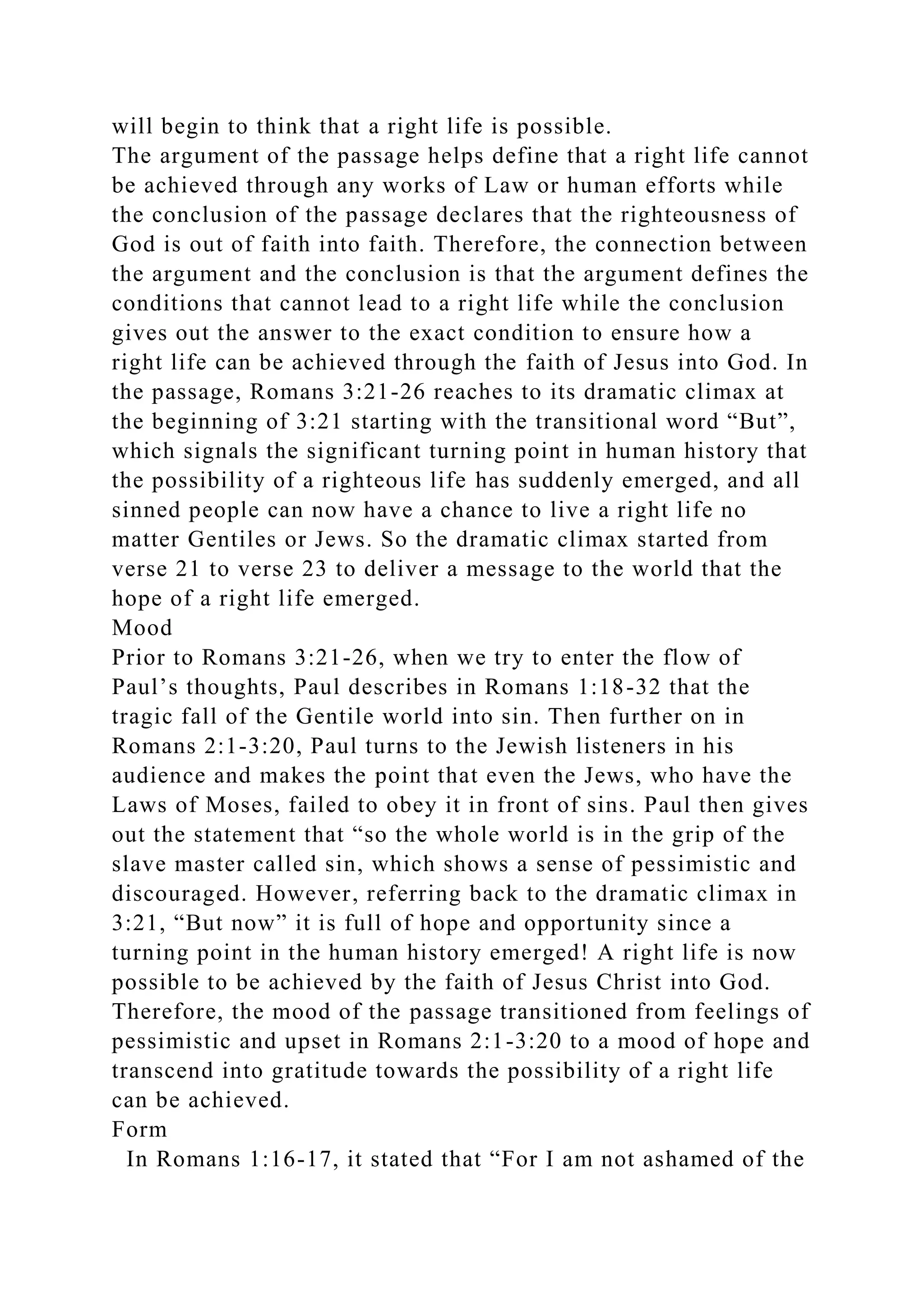 will begin to think that a right life is possible.
The argument of the passage helps define that a right life cannot
be achieved through any works of Law or human efforts while
the conclusion of the passage declares that the righteousness of
God is out of faith into faith. Therefore, the connection between
the argument and the conclusion is that the argument defines the
conditions that cannot lead to a right life while the conclusion
gives out the answer to the exact condition to ensure how a
right life can be achieved through the faith of Jesus into God. In
the passage, Romans 3:21-26 reaches to its dramatic climax at
the beginning of 3:21 starting with the transitional word “But”,
which signals the significant turning point in human history that
the possibility of a righteous life has suddenly emerged, and all
sinned people can now have a chance to live a right life no
matter Gentiles or Jews. So the dramatic climax started from
verse 21 to verse 23 to deliver a message to the world that the
hope of a right life emerged.
Mood
Prior to Romans 3:21-26, when we try to enter the flow of
Paul’s thoughts, Paul describes in Romans 1:18-32 that the
tragic fall of the Gentile world into sin. Then further on in
Romans 2:1-3:20, Paul turns to the Jewish listeners in his
audience and makes the point that even the Jews, who have the
Laws of Moses, failed to obey it in front of sins. Paul then gives
out the statement that “so the whole world is in the grip of the
slave master called sin, which shows a sense of pessimistic and
discouraged. However, referring back to the dramatic climax in
3:21, “But now” it is full of hope and opportunity since a
turning point in the human history emerged! A right life is now
possible to be achieved by the faith of Jesus Christ into God.
Therefore, the mood of the passage transitioned from feelings of
pessimistic and upset in Romans 2:1-3:20 to a mood of hope and
transcend into gratitude towards the possibility of a right life
can be achieved.
Form
In Romans 1:16-17, it stated that “For I am not ashamed of the
 