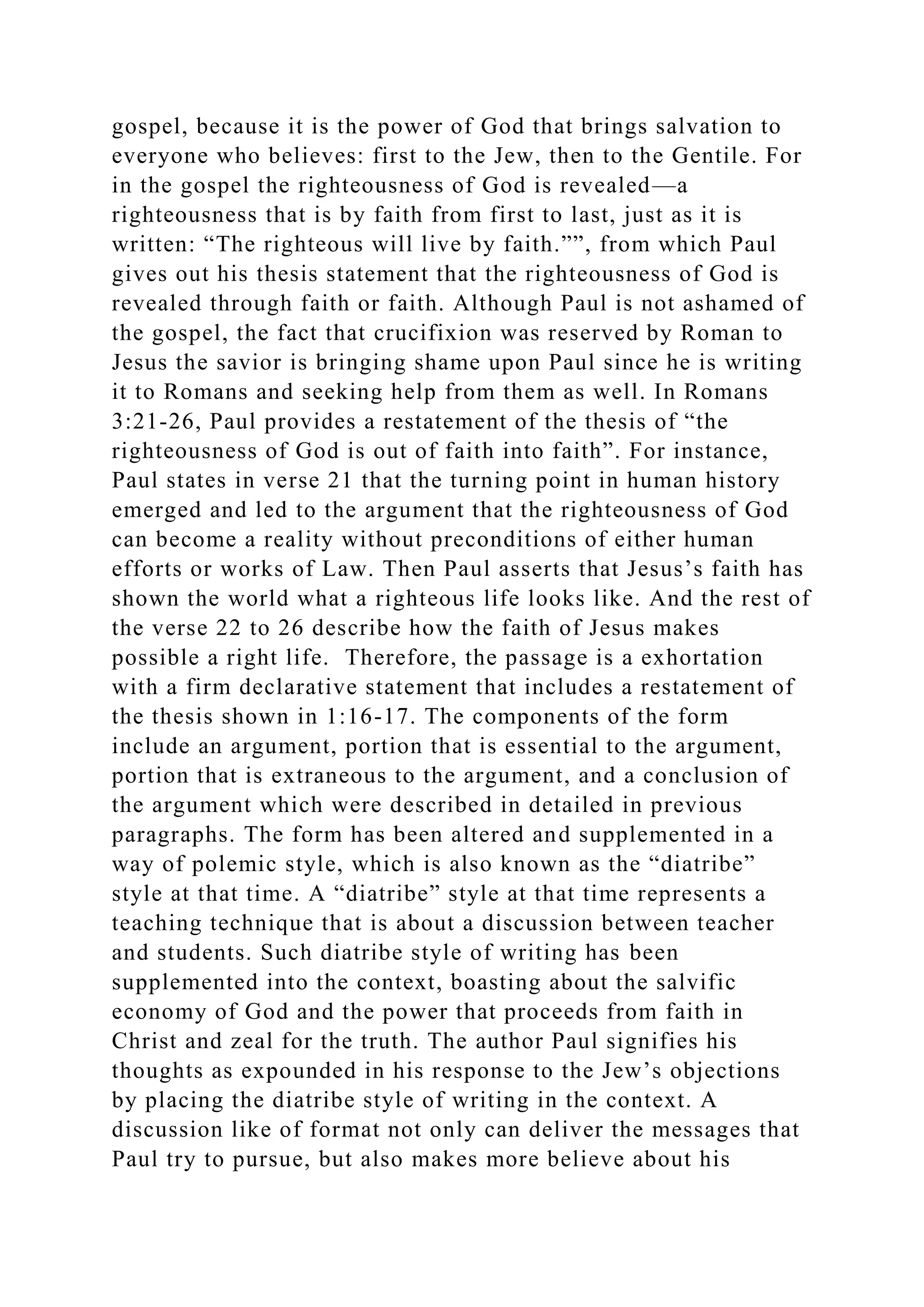 gospel, because it is the power of God that brings salvation to
everyone who believes: first to the Jew, then to the Gentile. For
in the gospel the righteousness of God is revealed—a
righteousness that is by faith from first to last, just as it is
written: “The righteous will live by faith.””, from which Paul
gives out his thesis statement that the righteousness of God is
revealed through faith or faith. Although Paul is not ashamed of
the gospel, the fact that crucifixion was reserved by Roman to
Jesus the savior is bringing shame upon Paul since he is writing
it to Romans and seeking help from them as well. In Romans
3:21-26, Paul provides a restatement of the thesis of “the
righteousness of God is out of faith into faith”. For instance,
Paul states in verse 21 that the turning point in human history
emerged and led to the argument that the righteousness of God
can become a reality without preconditions of either human
efforts or works of Law. Then Paul asserts that Jesus’s faith has
shown the world what a righteous life looks like. And the rest of
the verse 22 to 26 describe how the faith of Jesus makes
possible a right life. Therefore, the passage is a exhortation
with a firm declarative statement that includes a restatement of
the thesis shown in 1:16-17. The components of the form
include an argument, portion that is essential to the argument,
portion that is extraneous to the argument, and a conclusion of
the argument which were described in detailed in previous
paragraphs. The form has been altered and supplemented in a
way of polemic style, which is also known as the “diatribe”
style at that time. A “diatribe” style at that time represents a
teaching technique that is about a discussion between teacher
and students. Such diatribe style of writing has been
supplemented into the context, boasting about the salvific
economy of God and the power that proceeds from faith in
Christ and zeal for the truth. The author Paul signifies his
thoughts as expounded in his response to the Jew’s objections
by placing the diatribe style of writing in the context. A
discussion like of format not only can deliver the messages that
Paul try to pursue, but also makes more believe about his
 