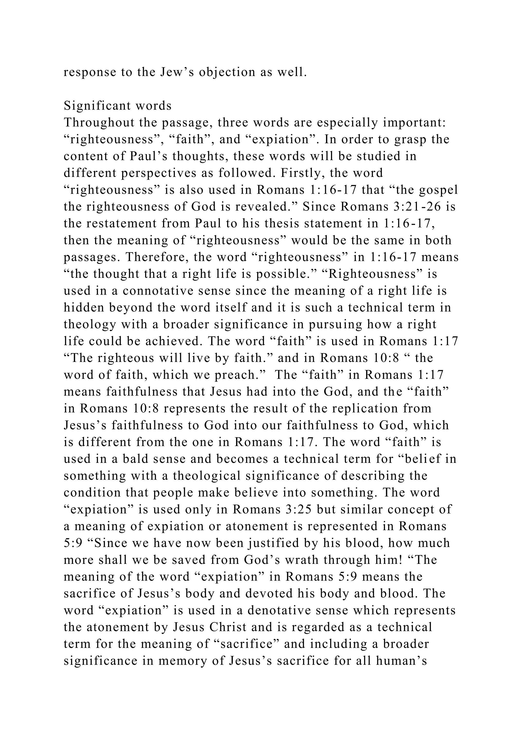 response to the Jew’s objection as well.
Significant words
Throughout the passage, three words are especially important:
“righteousness”, “faith”, and “expiation”. In order to grasp the
content of Paul’s thoughts, these words will be studied in
different perspectives as followed. Firstly, the word
“righteousness” is also used in Romans 1:16-17 that “the gospel
the righteousness of God is revealed.” Since Romans 3:21-26 is
the restatement from Paul to his thesis statement in 1:16-17,
then the meaning of “righteousness” would be the same in both
passages. Therefore, the word “righteousness” in 1:16-17 means
“the thought that a right life is possible.” “Righteousness” is
used in a connotative sense since the meaning of a right life is
hidden beyond the word itself and it is such a technical term in
theology with a broader significance in pursuing how a right
life could be achieved. The word “faith” is used in Romans 1:17
“The righteous will live by faith.” and in Romans 10:8 “ the
word of faith, which we preach.” The “faith” in Romans 1:17
means faithfulness that Jesus had into the God, and the “faith”
in Romans 10:8 represents the result of the replication from
Jesus’s faithfulness to God into our faithfulness to God, which
is different from the one in Romans 1:17. The word “faith” is
used in a bald sense and becomes a technical term for “belief in
something with a theological significance of describing the
condition that people make believe into something. The word
“expiation” is used only in Romans 3:25 but similar concept of
a meaning of expiation or atonement is represented in Romans
5:9 “Since we have now been justified by his blood, how much
more shall we be saved from God’s wrath through him! “The
meaning of the word “expiation” in Romans 5:9 means the
sacrifice of Jesus’s body and devoted his body and blood. The
word “expiation” is used in a denotative sense which represents
the atonement by Jesus Christ and is regarded as a technical
term for the meaning of “sacrifice” and including a broader
significance in memory of Jesus’s sacrifice for all human’s
 