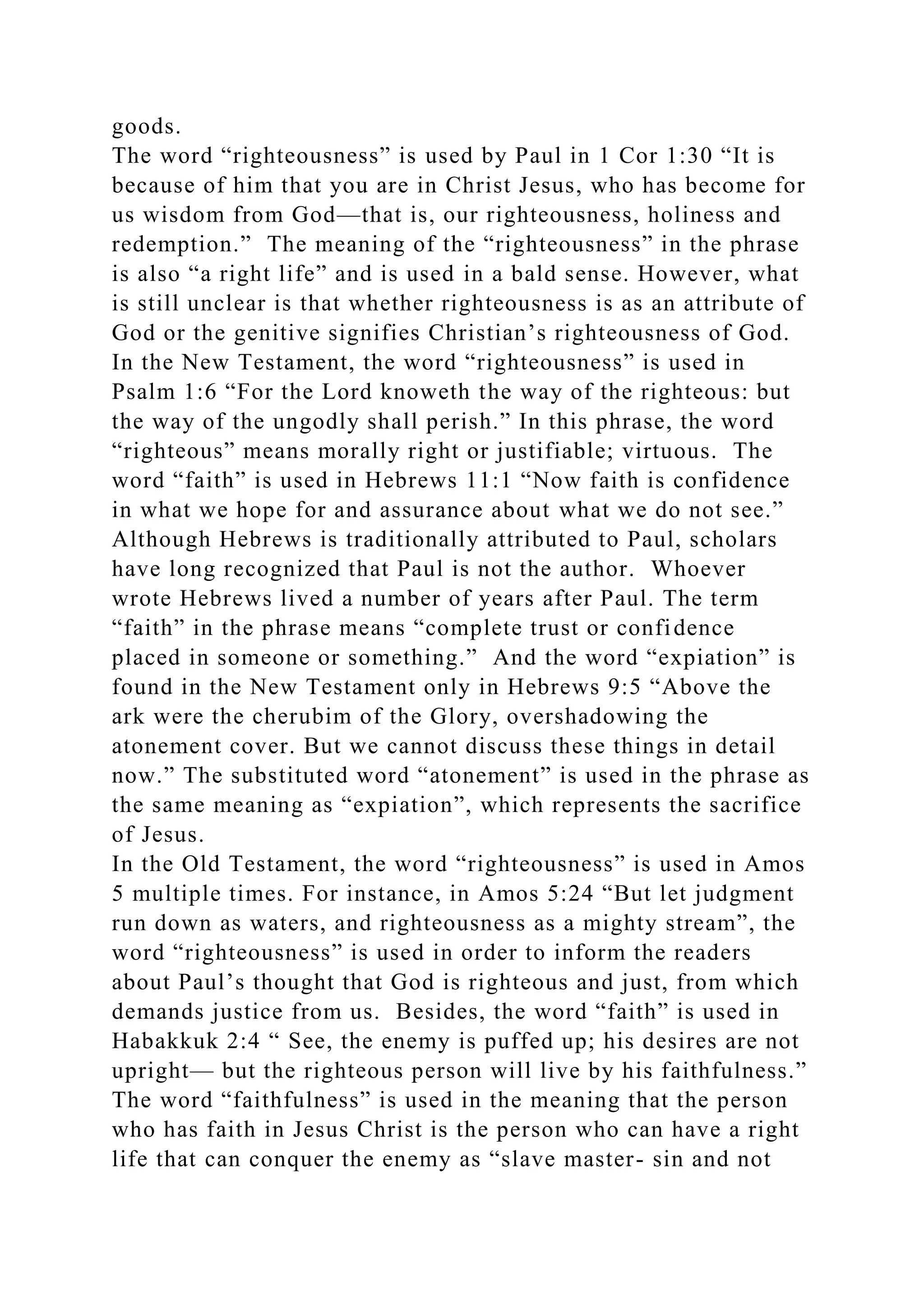 goods.
The word “righteousness” is used by Paul in 1 Cor 1:30 “It is
because of him that you are in Christ Jesus, who has become for
us wisdom from God—that is, our righteousness, holiness and
redemption.” The meaning of the “righteousness” in the phrase
is also “a right life” and is used in a bald sense. However, what
is still unclear is that whether righteousness is as an attribute of
God or the genitive signifies Christian’s righteousness of God.
In the New Testament, the word “righteousness” is used in
Psalm 1:6 “For the Lord knoweth the way of the righteous: but
the way of the ungodly shall perish.” In this phrase, the word
“righteous” means morally right or justifiable; virtuous. The
word “faith” is used in Hebrews 11:1 “Now faith is confidence
in what we hope for and assurance about what we do not see.”
Although Hebrews is traditionally attributed to Paul, scholars
have long recognized that Paul is not the author. Whoever
wrote Hebrews lived a number of years after Paul. The term
“faith” in the phrase means “complete trust or confidence
placed in someone or something.” And the word “expiation” is
found in the New Testament only in Hebrews 9:5 “Above the
ark were the cherubim of the Glory, overshadowing the
atonement cover. But we cannot discuss these things in detail
now.” The substituted word “atonement” is used in the phrase as
the same meaning as “expiation”, which represents the sacrifice
of Jesus.
In the Old Testament, the word “righteousness” is used in Amos
5 multiple times. For instance, in Amos 5:24 “But let judgment
run down as waters, and righteousness as a mighty stream”, the
word “righteousness” is used in order to inform the readers
about Paul’s thought that God is righteous and just, from which
demands justice from us. Besides, the word “faith” is used in
Habakkuk 2:4 “ See, the enemy is puffed up; his desires are not
upright— but the righteous person will live by his faithfulness.”
The word “faithfulness” is used in the meaning that the person
who has faith in Jesus Christ is the person who can have a right
life that can conquer the enemy as “slave master- sin and not
 