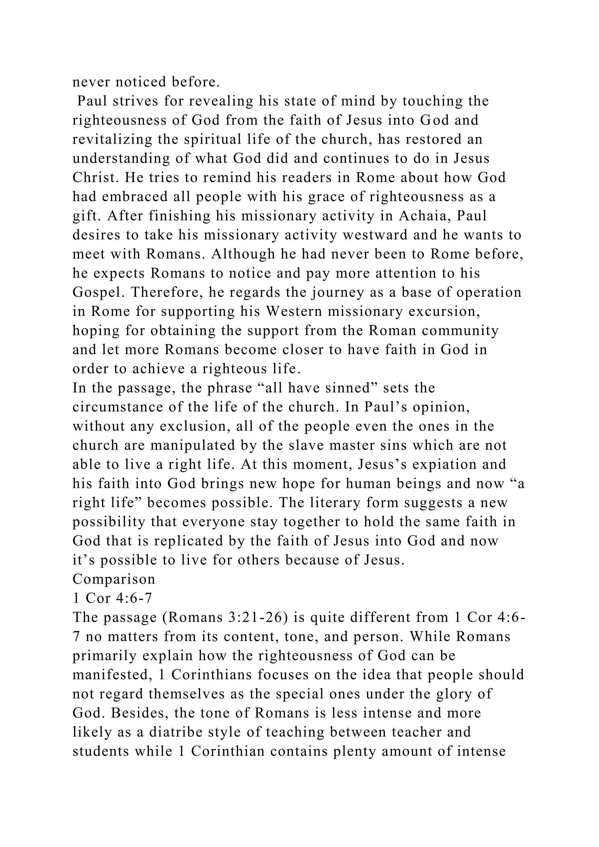 never noticed before.
Paul strives for revealing his state of mind by touching the
righteousness of God from the faith of Jesus into God and
revitalizing the spiritual life of the church, has restored an
understanding of what God did and continues to do in Jesus
Christ. He tries to remind his readers in Rome about how God
had embraced all people with his grace of righteousness as a
gift. After finishing his missionary activity in Achaia, Paul
desires to take his missionary activity westward and he wants to
meet with Romans. Although he had never been to Rome before,
he expects Romans to notice and pay more attention to his
Gospel. Therefore, he regards the journey as a base of operation
in Rome for supporting his Western missionary excursion,
hoping for obtaining the support from the Roman community
and let more Romans become closer to have faith in God in
order to achieve a righteous life.
In the passage, the phrase “all have sinned” sets the
circumstance of the life of the church. In Paul’s opinion,
without any exclusion, all of the people even the ones in the
church are manipulated by the slave master sins which are not
able to live a right life. At this moment, Jesus’s expiation and
his faith into God brings new hope for human beings and now “a
right life” becomes possible. The literary form suggests a new
possibility that everyone stay together to hold the same faith in
God that is replicated by the faith of Jesus into God and now
it’s possible to live for others because of Jesus.
Comparison
1 Cor 4:6-7
The passage (Romans 3:21-26) is quite different from 1 Cor 4:6-
7 no matters from its content, tone, and person. While Romans
primarily explain how the righteousness of God can be
manifested, 1 Corinthians focuses on the idea that people should
not regard themselves as the special ones under the glory of
God. Besides, the tone of Romans is less intense and more
likely as a diatribe style of teaching between teacher and
students while 1 Corinthian contains plenty amount of intense
 