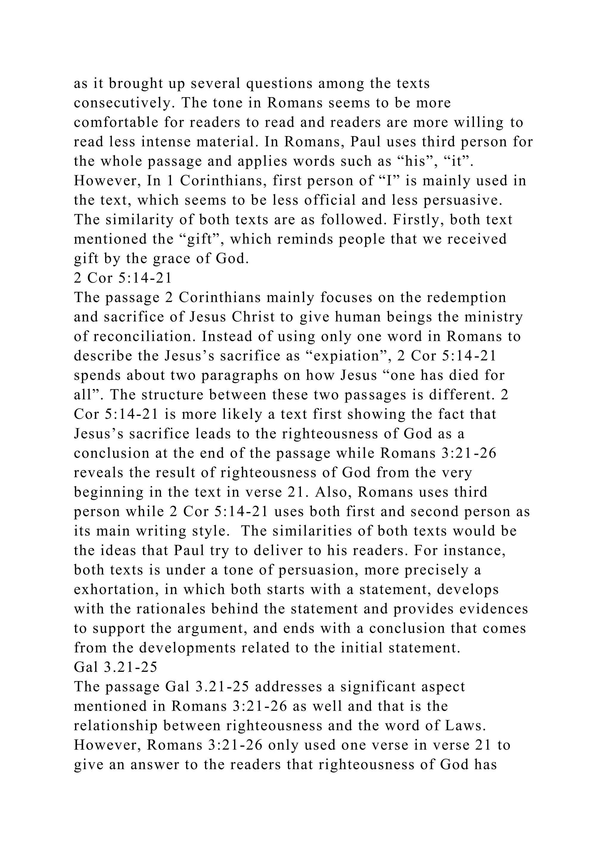 as it brought up several questions among the texts
consecutively. The tone in Romans seems to be more
comfortable for readers to read and readers are more willing to
read less intense material. In Romans, Paul uses third person for
the whole passage and applies words such as “his”, “it”.
However, In 1 Corinthians, first person of “I” is mainly used in
the text, which seems to be less official and less persuasive.
The similarity of both texts are as followed. Firstly, both text
mentioned the “gift”, which reminds people that we received
gift by the grace of God.
2 Cor 5:14-21
The passage 2 Corinthians mainly focuses on the redemption
and sacrifice of Jesus Christ to give human beings the ministry
of reconciliation. Instead of using only one word in Romans to
describe the Jesus’s sacrifice as “expiation”, 2 Cor 5:14-21
spends about two paragraphs on how Jesus “one has died for
all”. The structure between these two passages is different. 2
Cor 5:14-21 is more likely a text first showing the fact that
Jesus’s sacrifice leads to the righteousness of God as a
conclusion at the end of the passage while Romans 3:21-26
reveals the result of righteousness of God from the very
beginning in the text in verse 21. Also, Romans uses third
person while 2 Cor 5:14-21 uses both first and second person as
its main writing style. The similarities of both texts would be
the ideas that Paul try to deliver to his readers. For instance,
both texts is under a tone of persuasion, more precisely a
exhortation, in which both starts with a statement, develops
with the rationales behind the statement and provides evidences
to support the argument, and ends with a conclusion that comes
from the developments related to the initial statement.
Gal 3.21-25
The passage Gal 3.21-25 addresses a significant aspect
mentioned in Romans 3:21-26 as well and that is the
relationship between righteousness and the word of Laws.
However, Romans 3:21-26 only used one verse in verse 21 to
give an answer to the readers that righteousness of God has
 