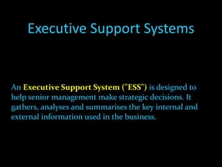 Executive Support Systems An  Executive Support System ("ESS")   is designed to help senior management make strategic decisions. It gathers, analyses and summarises the key internal and external information used in the business.  