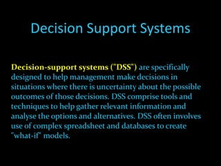 Decision Support Systems Decision-support systems ("DSS")   are specifically designed to help management make decisions in situations where there is uncertainty about the possible outcomes of those decisions. DSS comprise tools and techniques to help gather relevant information and analyse the options and alternatives. DSS often involves use of complex spreadsheet and databases to create "what-if" models. 