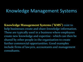 Knowledge Management Systems Knowledge Management Systems ("KMS")  exist to help businesses create and share  knowledge  information. These are typically used in a business where employees create new knowledge and expertise - which can then be shared by other people in the organisation to create further commercial opportunities. Good examples include firms of lawyers, accountants and management consultants. 