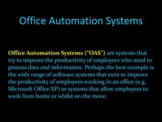 Office Automation Systems Office Automation Systems   (“OAS”)   are systems that try to improve the productivity of employees who need to process data and information. Perhaps the best example is the wide range of software systems that exist to improve the productivity of employees working in an office (e.g. Microsoft Office XP) or systems that allow employees to work from home or whilst on the move. 