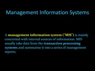 Management Information Systems A  management information system ("MIS")  is mainly concerned with internal sources of information. MIS usually take data from the  transaction processing systems  and summarise it into a series of management reports. 