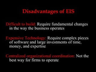 Disadvantages of EIS Difficult to build:  Require fundamental changes in the way the business operates Expensive Technology:  Require complex pieces of software and large investments of time, money, and expertise Centralized organizational coordination:  Not the best way for firms to operate 